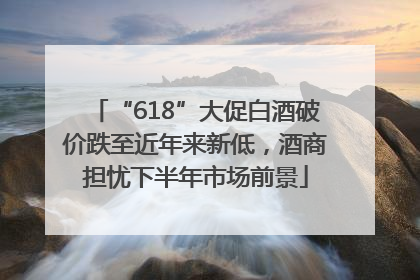 “618”大促白酒破价跌至近年来新低，酒商担忧下半年市场前景